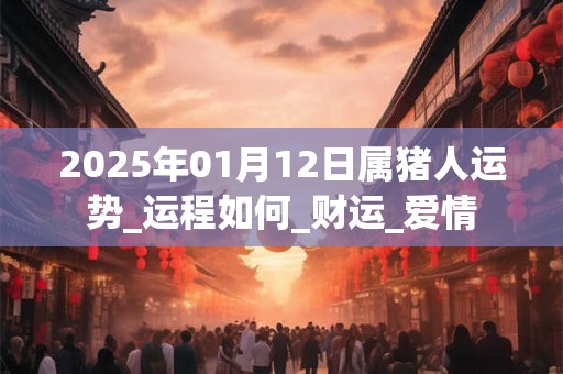 2025年01月12日属猪人运势_运程如何_财运_爱情