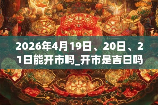 2026年4月19日、20日、21日能开市吗_开市是吉日吗