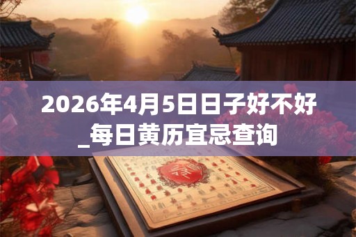 2026年4月5日日子好不好_每日黄历宜忌查询