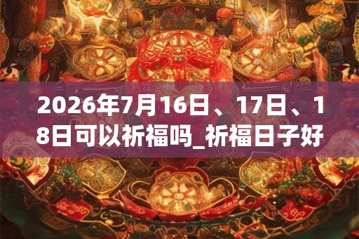 2026年7月16日、17日、18日可以祈福吗_祈福日子好吗