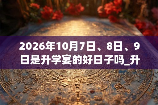 2026年10月7日、8日、9日是升学宴的好日子吗_升学宴可以吗