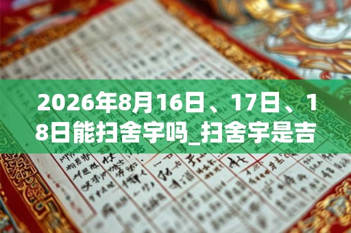 2026年8月16日、17日、18日能扫舍宇吗_扫舍宇是吉日吗