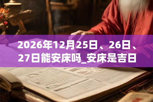 2026年12月25日、26日、27日能安床吗_安床是吉日吗