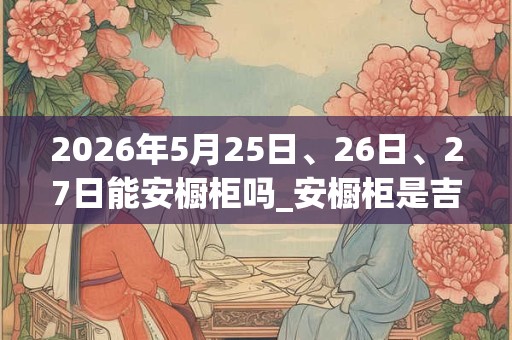 2026年5月25日、26日、27日能安橱柜吗_安橱柜是吉日吗