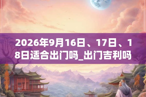 2026年9月16日、17日、18日适合出门吗_出门吉利吗