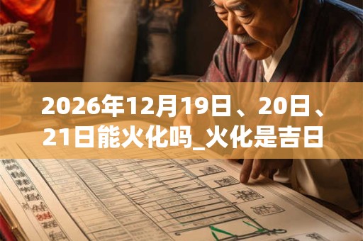 2026年12月19日、20日、21日能火化吗_火化是吉日吗