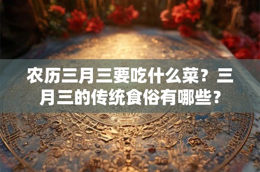 农历三月三要吃什么菜？三月三的传统食俗有哪些？