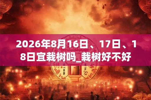 2026年8月16日、17日、18日宜栽树吗_栽树好不好