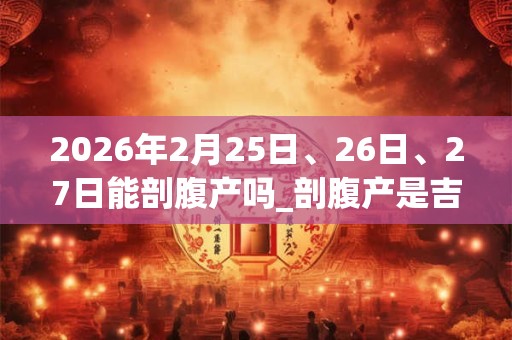 2026年2月25日、26日、27日能剖腹产吗_剖腹产是吉日吗