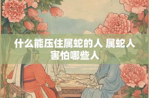 什么能压住属蛇的人 属蛇人害怕哪些人 什么能压住属蛇的人 属蛇人害怕哪些人