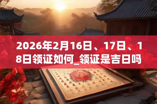 2026年2月16日、17日、18日领证如何_领证是吉日吗