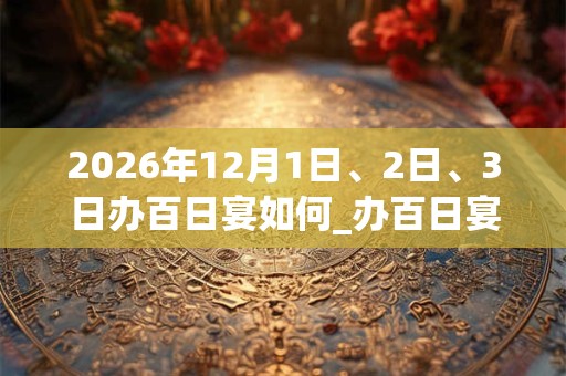 2026年12月1日、2日、3日办百日宴如何_办百日宴是吉日吗 2026年12月1日、2日、3日办百日宴如何_办百日宴是吉日吗