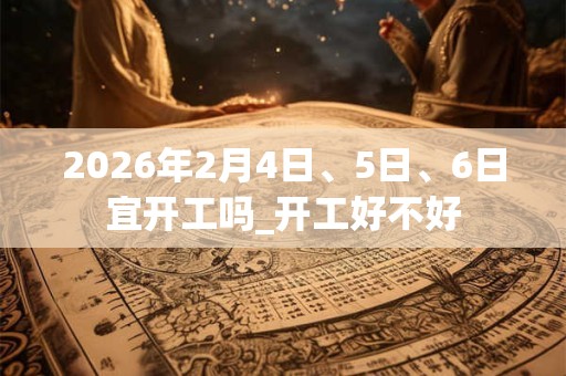 2026年2月4日、5日、6日宜开工吗_开工好不好