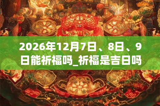 2026年12月7日、8日、9日能祈福吗_祈福是吉日吗