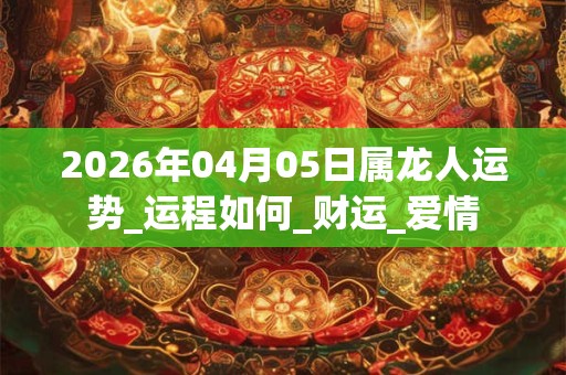 2026年04月05日属龙人运势_运程如何_财运_爱情