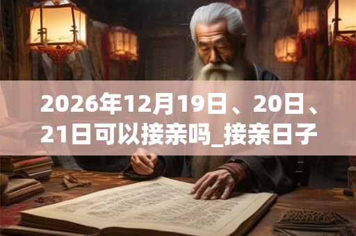 2026年12月19日、20日、21日可以接亲吗_接亲日子好吗