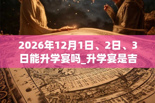 2026年12月1日、2日、3日能升学宴吗_升学宴是吉日吗