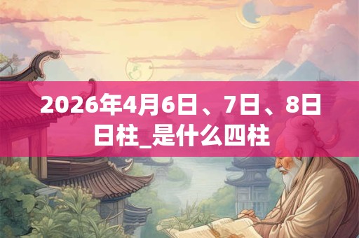 2026年4月6日、7日、8日日柱_是什么四柱