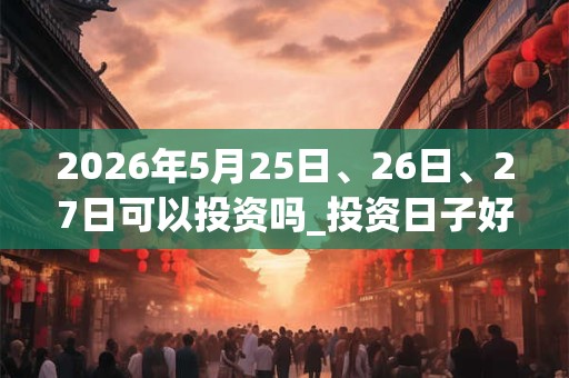 2026年5月25日、26日、27日可以投资吗_投资日子好吗