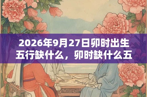 2026年9月27日卯时出生五行缺什么，卯时缺什么五行