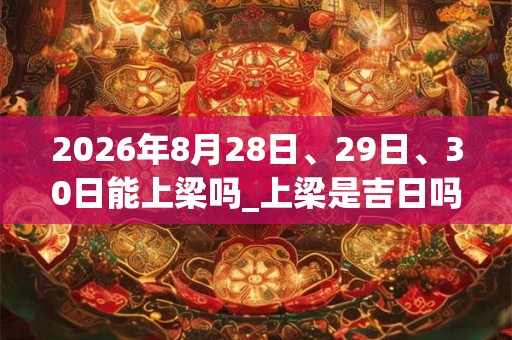 2026年8月28日、29日、30日能上梁吗_上梁是吉日吗