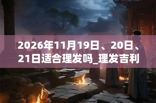 2026年11月19日、20日、21日适合理发吗_理发吉利吗