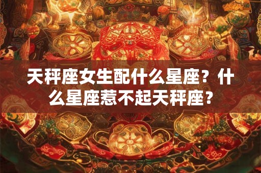 天秤座女生配什么星座？什么星座惹不起天秤座？