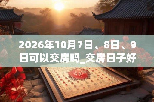 2026年10月7日、8日、9日可以交房吗_交房日子好吗