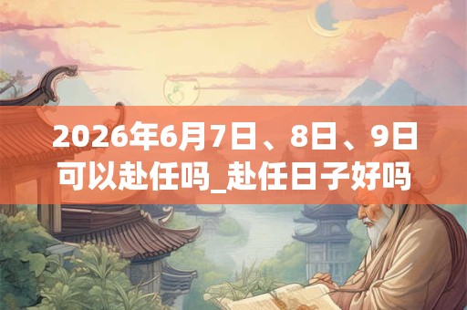 2026年6月7日、8日、9日可以赴任吗_赴任日子好吗