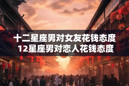 十二星座男对女友花钱态度 12星座男对恋人花钱态度大比拼