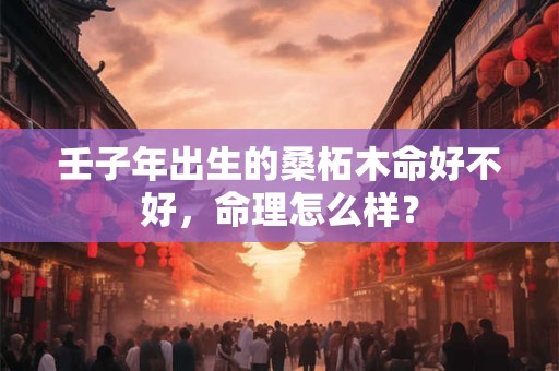 壬子年出生的桑柘木命好不好，命理怎么样？