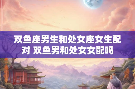 双鱼座男生和处女座女生配对 双鱼男和处女女配吗
