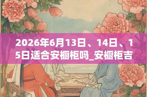 2026年6月13日、14日、15日适合安橱柜吗_安橱柜吉利吗
