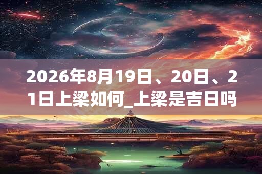 2026年8月19日、20日、21日上梁如何_上梁是吉日吗