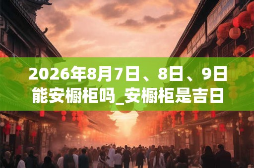 2026年8月7日、8日、9日能安橱柜吗_安橱柜是吉日吗