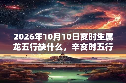 2026年10月10日亥时生属龙五行缺什么，辛亥时五行缺什么