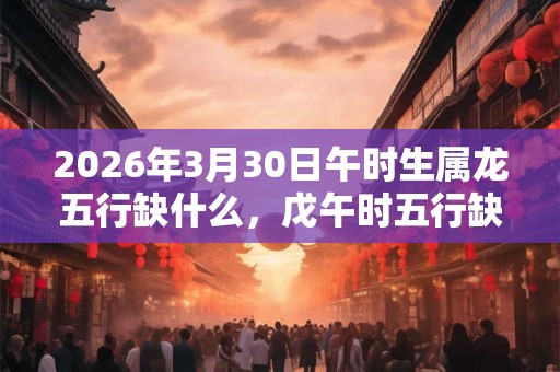 2026年3月30日午时生属龙五行缺什么，戊午时五行缺什么