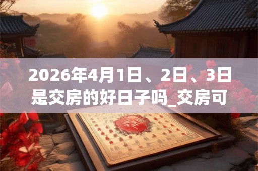 2026年4月1日、2日、3日是交房的好日子吗_交房可以吗