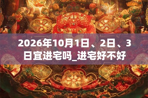 2026年10月1日、2日、3日宜进宅吗_进宅好不好
