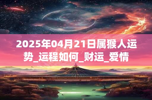 2025年04月21日属猴人运势_运程如何_财运_爱情