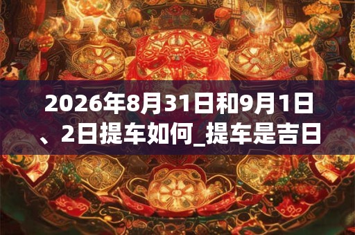 2026年8月31日和9月1日、2日提车如何_提车是吉日吗