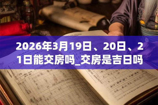 2026年3月19日、20日、21日能交房吗_交房是吉日吗