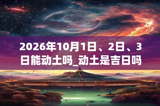 2026年10月1日、2日、3日能动土吗_动土是吉日吗