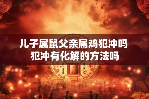 儿子属鼠父亲属鸡犯冲吗 犯冲有化解的方法吗