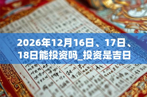 2026年12月16日、17日、18日能投资吗_投资是吉日吗