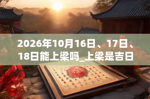 2026年10月16日、17日、18日能上梁吗_上梁是吉日吗