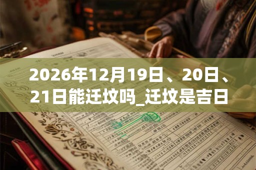 2026年12月19日、20日、21日能迁坟吗_迁坟是吉日吗