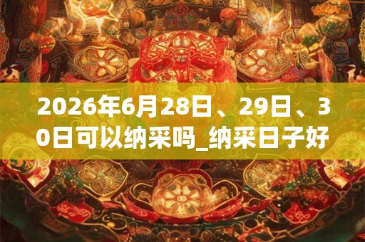 2026年6月28日、29日、30日可以纳采吗_纳采日子好吗