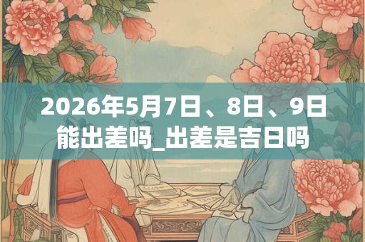 2026年5月7日、8日、9日能出差吗_出差是吉日吗