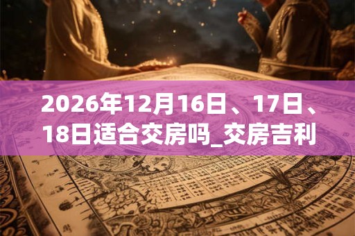 2026年12月16日、17日、18日适合交房吗_交房吉利吗